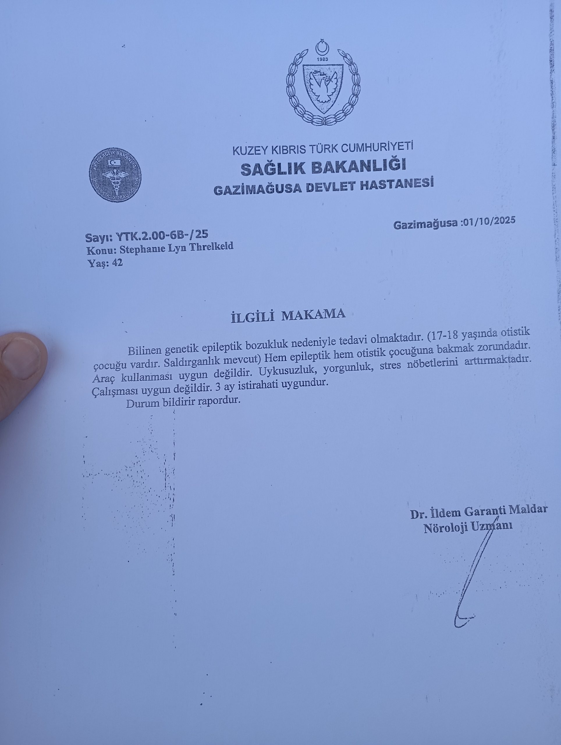 TURKISH REPUBLIC OF NORTHERN CYPRUS MINISTRY OF HEALTH FAMAGUSTA STATE HOSPITAL Number: YTK.2.00-68-/25 Subject: Stephane Lyn Threlkeld Age: 42 Famagusta: 01/10/2025 TO WHOM IT MAY CONCERN She is being treated for a known genetic epileptic disorder. (She has a 17-18 year old autistic child. Aggression is present.) She must care for both her epileptic and autistic child. Driving is not appropriate. Insomnia, fatigue, and stress increase her seizures. She is not suitable for work. A 3-month rest is appropriate. It is a report that reports the situation. Dr. İldem Garanti Maldar Neurology Specialist